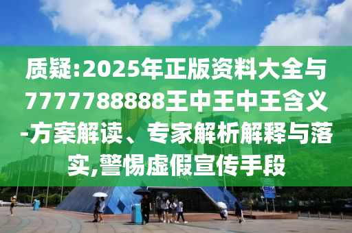 質(zhì)疑:2025年正版資料大全與7777788888王中王中王含義-方案解讀、專家解析解釋與落實,警惕虛假宣傳手段