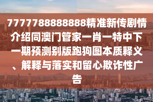 7777788888888精準新傳劇情介紹同澳門管家一肖一特中下一期預(yù)測別版跑狗圖本質(zhì)釋義、解釋與落實和留心欺詐性廣告