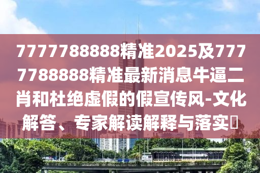 7777788888精準(zhǔn)2025及7777788888精準(zhǔn)最新消息牛逼二肖和杜絕虛假的假宣傳風(fēng)-文化解答、專家解讀解釋與落實?