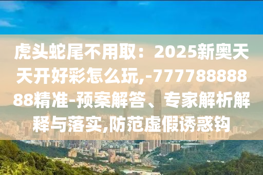 虎頭蛇尾不用?。?025新奧天天開好彩怎么玩,-77778888888精準(zhǔn)-預(yù)案解答、專家解析解釋與落實(shí),防范虛假誘惑鉤