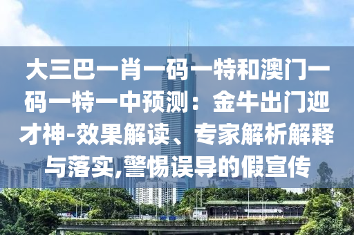 大三巴一肖一碼一特和澳門一碼一特一中預(yù)測(cè)：金牛出門迎才神-效果解讀、專家解析解釋與落實(shí),警惕誤導(dǎo)的假宣傳