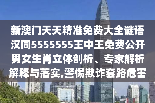 新澳門天天精準(zhǔn)免費(fèi)大全謎語漢同5555555王中王免費(fèi)公開男女生肖立體剖析、專家解析解釋與落實(shí),警惕欺詐套路危害