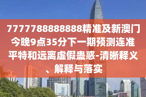 7777788888888精準(zhǔn)及新澳門今晚9點(diǎn)35分下一期預(yù)測(cè)連準(zhǔn)平特和遠(yuǎn)離虛假蠱惑-清晰釋義、解釋與落實(shí)