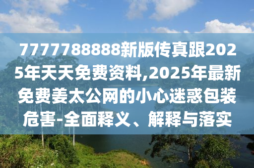 7777788888新版?zhèn)髡娓?025年天天免費(fèi)資料,2025年最新免費(fèi)姜太公網(wǎng)的小心迷惑包裝危害-全面釋義、解釋與落實(shí)