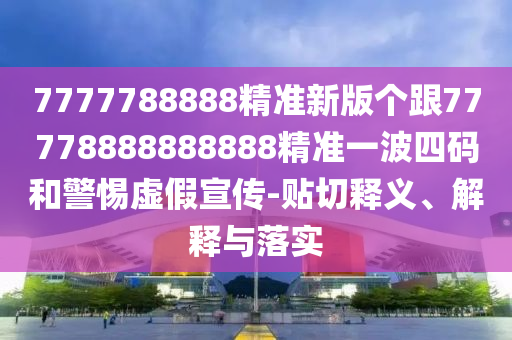 7777788888精準(zhǔn)新版?zhèn)€跟77778888888888精準(zhǔn)一波四碼和警惕虛假宣傳-貼切釋義、解釋與落實(shí)