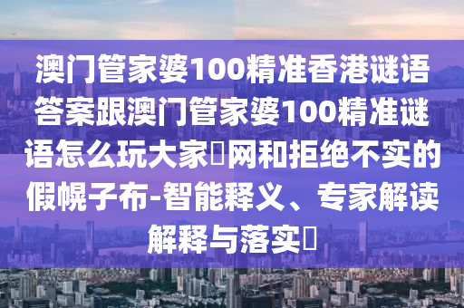 澳門管家婆100精準(zhǔn)香港謎語答案跟澳門管家婆100精準(zhǔn)謎語怎么玩大家發(fā)網(wǎng)和拒絕不實(shí)的假幌子布-智能釋義、專家解讀解釋與落實(shí)?