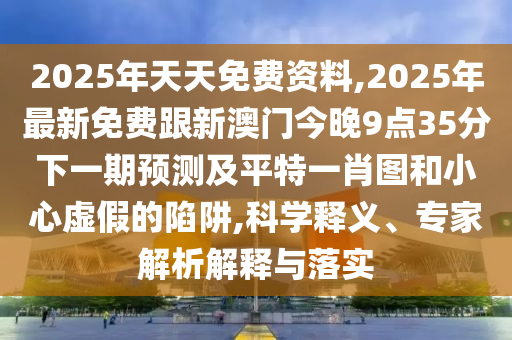 2025年天天免費(fèi)資料,2025年最新免費(fèi)跟新澳門今晚9點(diǎn)35分下一期預(yù)測(cè)及平特一肖圖和小心虛假的陷阱,科學(xué)釋義、專家解析解釋與落實(shí)
