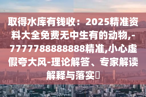 取得水庫有錢收：2025精準(zhǔn)資料大全免費(fèi)無中生有的動(dòng)物,-7777788888888精準(zhǔn),小心虛假夸大風(fēng)-理論解答、專家解讀解釋與落實(shí)?