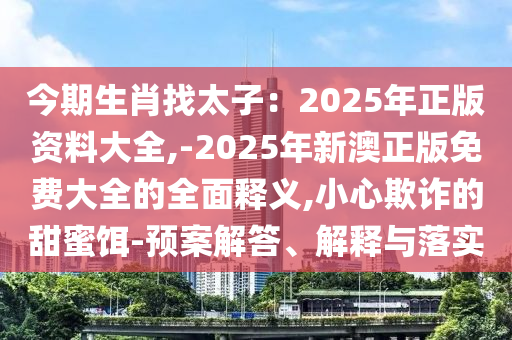 今期生肖找太子：2025年正版資料大全,-2025年新澳正版免費(fèi)大全的全面釋義,小心欺詐的甜蜜餌-預(yù)案解答、解釋與落實(shí)
