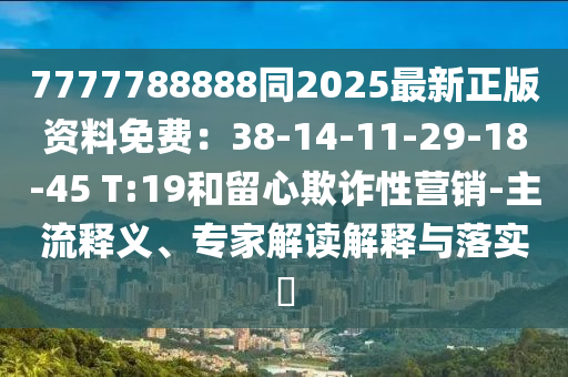 7777788888同2025最新正版資料免費：38-14-11-29-18-45 T:19和留心欺詐性營銷-主流釋義、專家解讀解釋與落實?