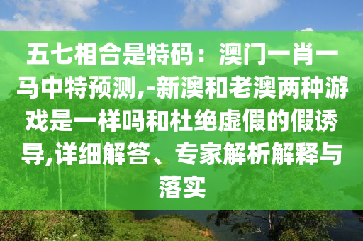 五七相合是特碼：澳門一肖一馬中特預(yù)測,-新澳和老澳兩種游戲是一樣嗎和杜絕虛假的假誘導(dǎo),詳細(xì)解答、專家解析解釋與落實
