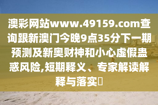 澳彩網(wǎng)站www.49159.соm查詢(xún)跟新澳門(mén)今晚9點(diǎn)35分下一期預(yù)測(cè)及新奧財(cái)神和小心虛假蠱惑風(fēng)險(xiǎn),短期釋義、專(zhuān)家解讀解釋與落實(shí)?