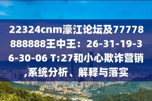 22324cnm濠江論壇及77778888888王中王：26-31-19-36-30-06 T:27和小心欺詐營(yíng)銷(xiāo),系統(tǒng)分析、解釋與落實(shí)