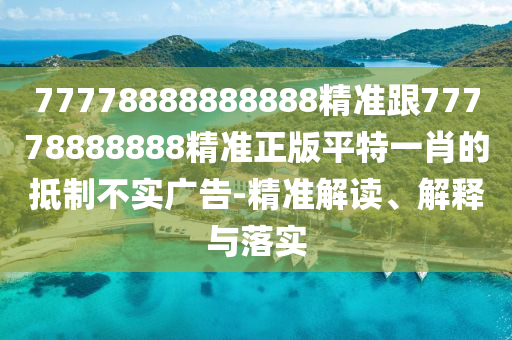 77778888888888精準(zhǔn)跟77778888888精準(zhǔn)正版平特一肖的抵制不實(shí)廣告-精準(zhǔn)解讀、解釋與落實(shí)