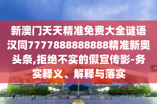新澳門天天精準(zhǔn)免費(fèi)大全謎語(yǔ)漢同7777888888888精準(zhǔn)新奧頭條,拒絕不實(shí)的假宣傳影-務(wù)實(shí)釋義、解釋與落實(shí)