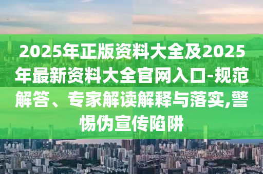 2025年正版資料大全及2025年最新資料大全官網(wǎng)入口-規(guī)范解答、專家解讀解釋與落實,警惕偽宣傳陷阱