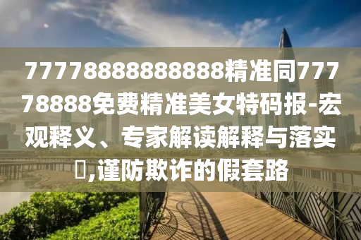 77778888888888精準(zhǔn)同77778888免費(fèi)精準(zhǔn)美女特碼報(bào)-宏觀釋義、專家解讀解釋與落實(shí)?,謹(jǐn)防欺詐的假套路