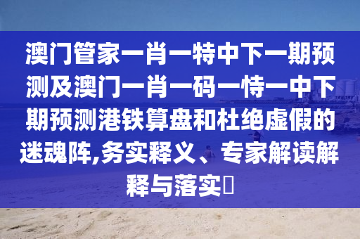 澳門管家一肖一特中下一期預(yù)測(cè)及澳門一肖一碼一恃一中下期預(yù)測(cè)港鐵算盤和杜絕虛假的迷魂陣,務(wù)實(shí)釋義、專家解讀解釋與落實(shí)?