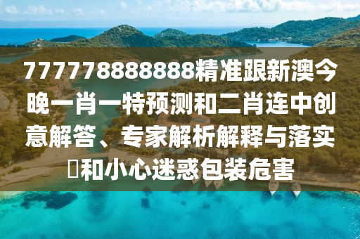 777778888888精準(zhǔn)跟新澳今晚一肖一特預(yù)測(cè)和二肖連中創(chuàng)意解答、專家解析解釋與落實(shí)?和小心迷惑包裝危害