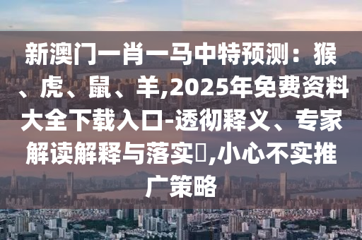 新澳門一肖一馬中特預(yù)測(cè)：猴、虎、鼠、羊,2025年免費(fèi)資料大全下載入口-透徹釋義、專家解讀解釋與落實(shí)?,小心不實(shí)推廣策略