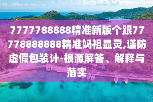 7777788888精準(zhǔn)新版?zhèn)€跟77778888888精準(zhǔn)媽祖顯靈,謹(jǐn)防虛假包裝計(jì)-根源解答、解釋與落實(shí)