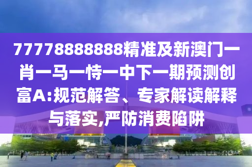 77778888888精準(zhǔn)及新澳門一肖一馬一恃一中下一期預(yù)測(cè)創(chuàng)富A:規(guī)范解答、專家解讀解釋與落實(shí),嚴(yán)防消費(fèi)陷阱