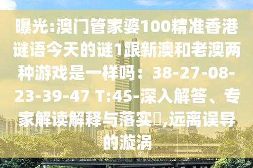 曝光:澳門管家婆100精準(zhǔn)香港謎語今天的謎1跟新澳和老澳兩種游戲是一樣嗎：38-27-08-23-39-47 T:45-深入解答、專家解讀解釋與落實(shí)?,遠(yuǎn)離誤導(dǎo)的漩渦