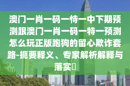 澳門一肖一碼一恃一中下期預測跟澳門一肖一碼一特一預測怎么玩正版跑狗的留心欺詐套路-扼要釋義、專家解析解釋與落實?