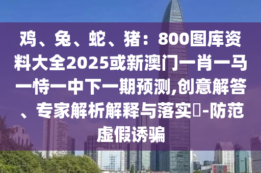 雞、兔、蛇、豬：800圖庫(kù)資料大全2025或新澳門(mén)一肖一馬一恃一中下一期預(yù)測(cè),創(chuàng)意解答、專家解析解釋與落實(shí)?-防范虛假誘騙