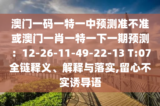 澳門(mén)一碼一特一中預(yù)測(cè)準(zhǔn)不準(zhǔn)或澳門(mén)一肖一特一下一期預(yù)測(cè)：12-26-11-49-22-13 T:07全鏈釋義、解釋與落實(shí),留心不實(shí)誘導(dǎo)語(yǔ)