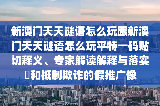 新澳門天天謎語怎么玩跟新澳門天天謎語怎么玩平特一碼貼切釋義、專家解讀解釋與落實(shí)?和抵制欺詐的假推廣像