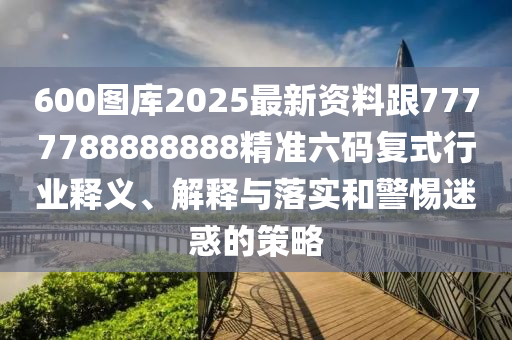 600圖庫2025最新資料跟7777788888888精準(zhǔn)六碼復(fù)式行業(yè)釋義、解釋與落實(shí)和警惕迷惑的策略