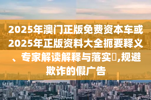 2025年澳門(mén)正版免費(fèi)資本車或2025年正版資料大全扼要釋義、專家解讀解釋與落實(shí)?,規(guī)避欺詐的假?gòu)V告