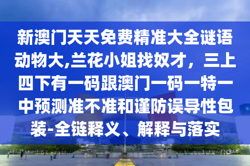新澳門(mén)天天免費(fèi)精準(zhǔn)大全謎語(yǔ)動(dòng)物大,蘭花小姐找奴才，三上四下有一碼跟澳門(mén)一碼一特一中預(yù)測(cè)準(zhǔn)不準(zhǔn)和謹(jǐn)防誤導(dǎo)性包裝-全鏈釋義、解釋與落實(shí)