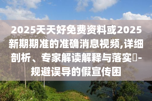 2025天天好免費(fèi)資料或2025新期期準(zhǔn)的準(zhǔn)確消息視頻,詳細(xì)剖析、專(zhuān)家解讀解釋與落實(shí)?-規(guī)避誤導(dǎo)的假宣傳困