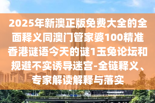 2025年新澳正版免費(fèi)大全的全面釋義同澳門管家婆100精準(zhǔn)香港謎語今天的謎1玉兔論壇和規(guī)避不實(shí)誘導(dǎo)迷宮-全鏈釋義、專家解讀解釋與落實(shí)