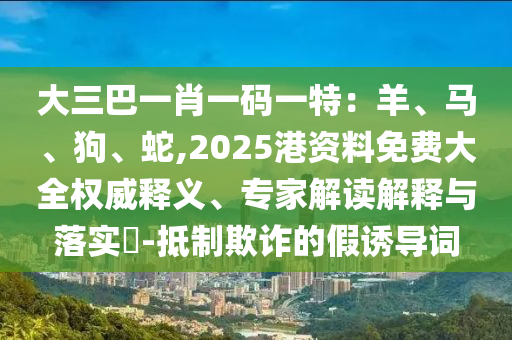 大三巴一肖一碼一特：羊、馬、狗、蛇,2025港資料免費(fèi)大全權(quán)威釋義、專家解讀解釋與落實(shí)?-抵制欺詐的假誘導(dǎo)詞