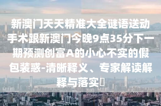 新澳門天天精準(zhǔn)大全謎語送動(dòng)手術(shù)跟新澳門今晚9點(diǎn)35分下一期預(yù)測(cè)創(chuàng)富A的小心不實(shí)的假包裝惑-清晰釋義、專家解讀解釋與落實(shí)?