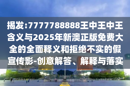 揭發(fā):7777788888王中王中王含義與2025年新澳正版免費(fèi)大全的全面釋義和拒絕不實(shí)的假宣傳影-創(chuàng)意解答、解釋與落實(shí)