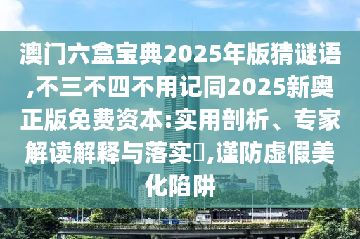 澳門六盒寶典2025年版猜謎語,不三不四不用記同2025新奧正版免費(fèi)資本:實(shí)用剖析、專家解讀解釋與落實(shí)?,謹(jǐn)防虛假美化陷阱