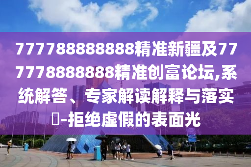 777788888888精準(zhǔn)新疆及777778888888精準(zhǔn)創(chuàng)富論壇,系統(tǒng)解答、專家解讀解釋與落實(shí)?-拒絕虛假的表面光