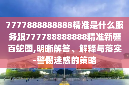 7777888888888精準(zhǔn)是什么服務(wù)跟777788888888精準(zhǔn)新疆百蛇圖,明晰解答、解釋與落實-警惕迷惑的策略