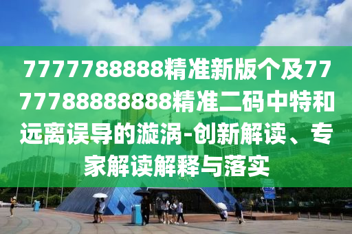 7777788888精準新版?zhèn)€及7777788888888精準二碼中特和遠離誤導的漩渦-創(chuàng)新解讀、專家解讀解釋與落實