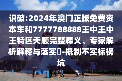 識破:2024年澳門正版免費資本車和7777788888王中王中王特區(qū)天順完整釋義、專家解析解釋與落實?-抵制不實標榜坑