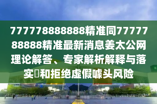 777778888888精準同7777788888精準最新消息姜太公網理論解答、專家解析解釋與落實?和拒絕虛假噱頭風險