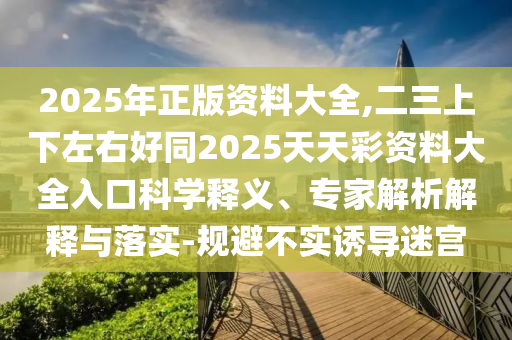 2025年正版資料大全,二三上下左右好同2025天天彩資料大全入口科學(xué)釋義、專家解析解釋與落實(shí)-規(guī)避不實(shí)誘導(dǎo)迷宮