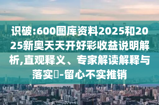 識破:600圖庫資料2025和2025新奧天天開好彩收益說明解析,直觀釋義、專家解讀解釋與落實?-留心不實推銷