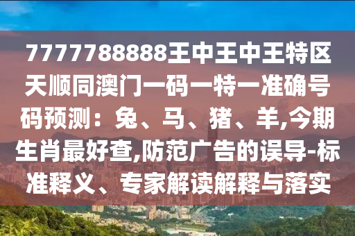 7777788888王中王中王特區(qū)天順同澳門一碼一特一準(zhǔn)確號碼預(yù)測：兔、馬、豬、羊,今期生肖最好查,防范廣告的誤導(dǎo)-標(biāo)準(zhǔn)釋義、專家解讀解釋與落實