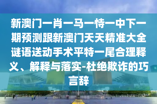 新澳門一肖一馬一恃一中下一期預(yù)測跟新澳門天天精準(zhǔn)大全謎語送動手術(shù)平特一尾合理釋義、解釋與落實-杜絕欺詐的巧言辭