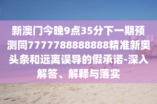 新澳門今晚9點(diǎn)35分下一期預(yù)測同7777788888888精準(zhǔn)新奧頭條和遠(yuǎn)離誤導(dǎo)的假承諾-深入解答、解釋與落實